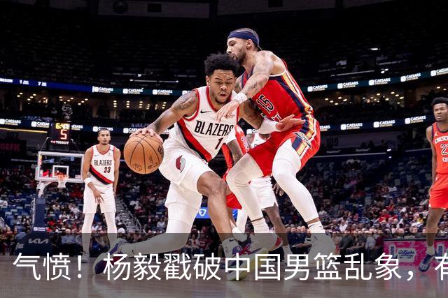 气愤！杨毅戳破中国男篮乱象，有球员装病拒绝国家队，是谁很明朗