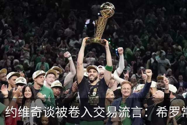 约维奇谈被卷入交易流言：希罗常年都是如此最后没留下 这很煎熬