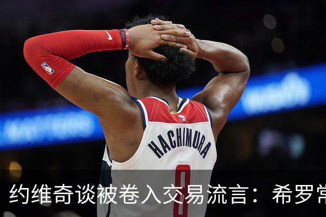 约维奇谈被卷入交易流言：希罗常年都是如此最后没留下 这很煎熬