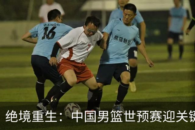 绝境重生：中国男篮世预赛迎关键第二阶段 拼搏定能破局