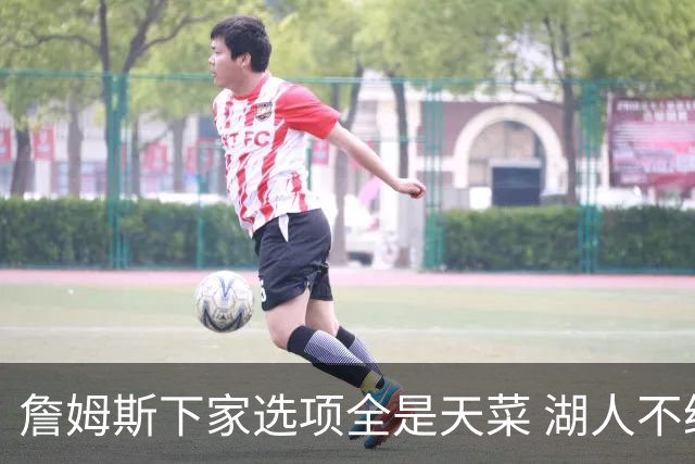 詹姆斯下家选项全是天菜 湖人不给的体面这些队能给